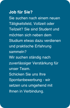 Job für Sie?
Sie suchen nach einem neuen Tätigkeitsfeld, Vollzeit oder Teilzeit? Sie sind Student und möchten sich neben dem Studium etwas dazu verdienen und praktische Erfahrung sammeln? 
Wir suchen ständig nach zuverlässiger Verstärkung für unser Team. 
Schicken Sie uns Ihre Spontanbewerbung - wir setzen uns umgehend mit Ihnen in Verbindung.
